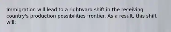 Immigration will lead to a rightward shift in the receiving country's production possibilities frontier. As a result, this shift will: