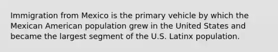 Immigration from Mexico is the primary vehicle by which the Mexican American population grew in the United States and became the largest segment of the U.S. Latinx population.