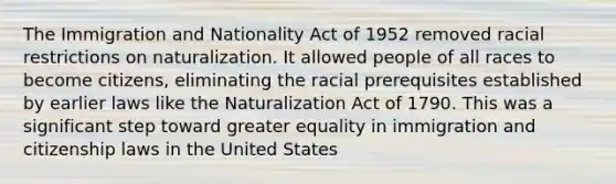 The Immigration and Nationality Act of 1952 removed racial restrictions on naturalization. It allowed people of all races to become citizens, eliminating the racial prerequisites established by earlier laws like the Naturalization Act of 1790. This was a significant step toward greater equality in immigration and citizenship laws in the United States