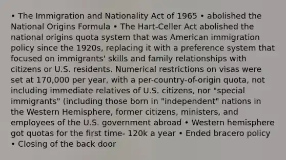 • The Immigration and Nationality Act of 1965 • abolished the National Origins Formula • The Hart-Celler Act abolished the national origins quota system that was American immigration policy since the 1920s, replacing it with a preference system that focused on immigrants' skills and family relationships with citizens or U.S. residents. Numerical restrictions on visas were set at 170,000 per year, with a per-country-of-origin quota, not including immediate relatives of U.S. citizens, nor "special immigrants" (including those born in "independent" nations in the Western Hemisphere, former citizens, ministers, and employees of the U.S. government abroad • Western hemisphere got quotas for the first time- 120k a year • Ended bracero policy • Closing of the back door