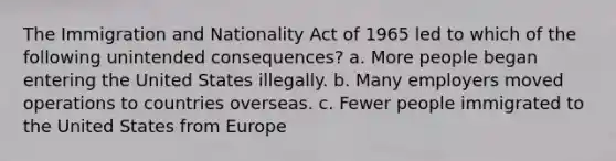 The Immigration and Nationality Act of 1965 led to which of the following unintended consequences? a. More people began entering the United States illegally. b. Many employers moved operations to countries overseas. c. Fewer people immigrated to the United States from Europe