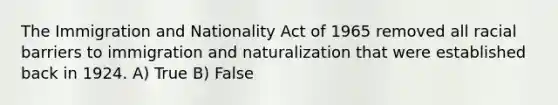 The Immigration and Nationality Act of 1965 removed all racial barriers to immigration and naturalization that were established back in 1924. A) True B) False