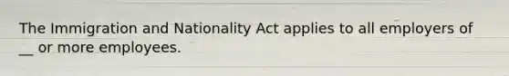 The Immigration and Nationality Act applies to all employers of __ or more employees.