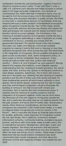 Immigration Outside the Law [Immigration - Legality, Empirical - Historical (Supreme Court case)]: "I start with Plyler v. Doe, a 1982 U.S. Supreme Court decision that today occupies a curious place in the legal and public imagination. As a decision of constitutional law, Plyler held that immigration status may not be used to limit the access of any child in the United States to elementary and secondary education in public schools. But Plyler is more than a constitutional decision: It has broader, enduring meaning because it invites analysis of fundamental assumptions about immigration outside the law. Part I of this Essay revisits Plyler and briefly sketches the three key themes that explain the wide gulf between the majority and the dissent and which have become central to current debates. The first theme is the meaning of unlawful presence: Is immigration outside the law a matter of egregious lawbreaking, or does it represent an invited contribution to the U.S. economy and society that the government tolerates? The second theme is the role of states and cities: Can states and cities try to force out unlawful migrants by making it hard to find work or housing, or may they welcome immigrants who come outside the law? The third theme is the integration of immigrants: Should unlawful immigrants be given access to education, work, lawful immigration status, or even a path to formal citizenship? What measures - if any - should we take to foster their inte- gration into American society? ... Parts II, III, and IV present my core argument: Moving beyond the impasse that bedevils current debates requires understanding how the meaning of unlawful presence, the role of states and cities, and the inte- gration of immigrants combine to raise deeper questions. Specifically, Part II starts with themes that are in the public eye, showing that the meaning of unlawful presence and the role of states and cities jointly elucidate the more fundamental question of enforcement authority in immi- gration. Part III delves deeper, analyzing how the role of states and cities and immigrant integration merge to illuminate the building of communi- ties that include both citizens and noncitizens. Part IV reaches the most fundamental issues. It explores how the meaning of unlawful presence and the integration of immigrants together clarify how we think about the dimension of time with regard to immigration outside the law, and in particular discusses how we can balance lessons from the past, present, and future. Part IV further asks: Should policy mainly reflect historical considerations, the fact that certain immigrants are unlawfully in the United States today, or a need to integrate these immigrants into American society in the future? ... Part V concludes this Essay by drawing some lessons for durable, politically viable responses to immigration outside the law. Specifically, Part V sketches connections between enforcement authority, community building, and balancing past, present, and future with three larger areas of public policy. One is international economic development, which gen- erates and shapes migration. The others are economic and educational policies in this country, which determine how new immigrants affect the lives and futures of U.S. citizens. These areas of policy determine how we should enforce immigration law, build communities that include immigrants, and think about the dimension of time with regard to immigra- tion outside the law." 2039