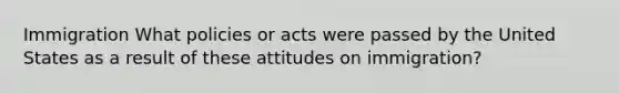 Immigration What policies or acts were passed by the United States as a result of these attitudes on immigration?