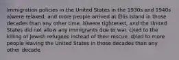 Immigration policies in the United States in the 1930s and 1940s a)were relaxed, and more people arrived at Ellis Island in those decades than any other time. b)were tightened, and the United States did not allow any immigrants due to war. c)led to the killing of Jewish refugees instead of their rescue. d)led to more people leaving the United States in those decades than any other decade.