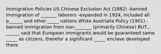 Immigration Policies US Chinese Exclusion Act (1882) -banned immigration of _______ laborers -expanded in 1924, included all p______ and other _____ nations White Austrialia Policy (1901) -banned immigration from non-_______ (primarily Chinese) BUT... ______ said that European immigrants would be guaranteed same _____ as citizens, therefor a significant _____ enclave developed there