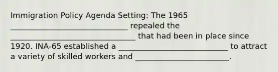 Immigration Policy Agenda Setting: The 1965 ______________________________ repealed the ________________________________ that had been in place since 1920. INA-65 established a ____________________________ to attract a variety of skilled workers and ________________________.