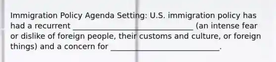 Immigration Policy Agenda Setting: U.S. immigration policy has had a recurrent _______________________________ (an intense fear or dislike of foreign people, their customs and culture, or foreign things) and a concern for ____________________________.