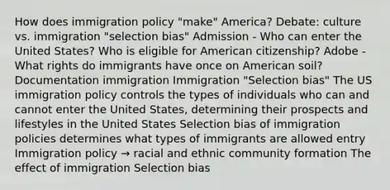 How does immigration policy "make" America? Debate: culture vs. immigration "selection bias" Admission - Who can enter the United States? Who is eligible for American citizenship? Adobe - What rights do immigrants have once on American soil? Documentation immigration Immigration "Selection bias" The US immigration policy controls the types of individuals who can and cannot enter the United States, determining their prospects and lifestyles in the United States Selection bias of immigration policies determines what types of immigrants are allowed entry Immigration policy → racial and ethnic community formation The effect of immigration Selection bias