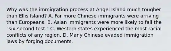 Why was the immigration process at Angel Island much tougher than Ellis Island? A. Far more Chinese immigrants were arriving than Europeans. B. Asian immigrants were more likely to fail the "six-second test." C. Western states experienced the most racial conflicts of any region. D. Many Chinese evaded immigration laws by forging documents.