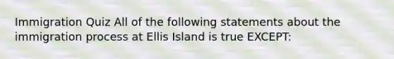 Immigration Quiz All of the following statements about the immigration process at Ellis Island is true EXCEPT: