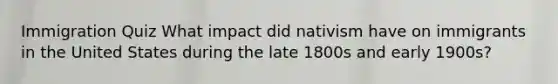 Immigration Quiz What impact did nativism have on immigrants in the United States during the late 1800s and early 1900s?