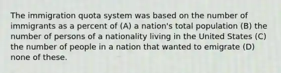 The immigration quota system was based on the number of immigrants as a percent of (A) a nation's total population (B) the number of persons of a nationality living in the United States (C) the number of people in a nation that wanted to emigrate (D) none of these.