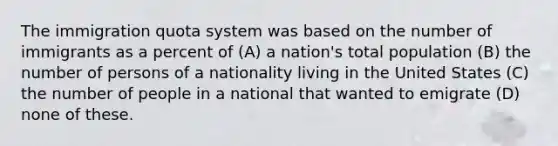 The immigration quota system was based on the number of immigrants as a percent of (A) a nation's total population (B) the number of persons of a nationality living in the United States (C) the number of people in a national that wanted to emigrate (D) none of these.