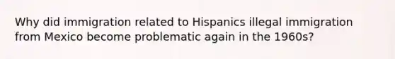 Why did immigration related to Hispanics illegal immigration from Mexico become problematic again in the 1960s?