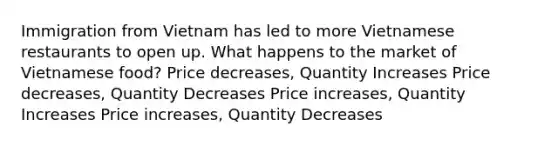 Immigration from Vietnam has led to more Vietnamese restaurants to open up. What happens to the market of Vietnamese food? Price decreases, Quantity Increases Price decreases, Quantity Decreases Price increases, Quantity Increases Price increases, Quantity Decreases