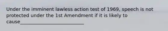 Under the imminent lawless action test of 1969, speech is not protected under the 1st Amendment if it is likely to cause___________________________