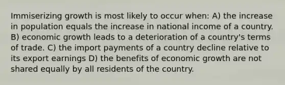 Immiserizing growth is most likely to occur when: A) the increase in population equals the increase in national income of a country. B) economic growth leads to a deterioration of a country's terms of trade. C) the import payments of a country decline relative to its export earnings D) the benefits of economic growth are not shared equally by all residents of the country.