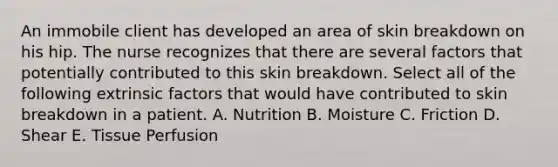 An immobile client has developed an area of skin breakdown on his hip. The nurse recognizes that there are several factors that potentially contributed to this skin breakdown. Select all of the following extrinsic factors that would have contributed to skin breakdown in a patient. A. Nutrition B. Moisture C. Friction D. Shear E. Tissue Perfusion