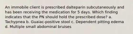 An immobile client is prescribed dalteparin subcutaneously and has been receiving the medication for 5 days. Which finding indicates that the PN should hold the prescribed dose? a. Tachypnea b. Guaiac-positive stool c. Dependent pitting edema d. Multiple small abdominal bruises