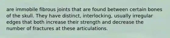 are immobile fibrous joints that are found between certain bones of the skull. They have distinct, interlocking, usually irregular edges that both increase their strength and decrease the number of fractures at these articulations.