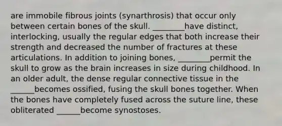 are immobile fibrous joints (synarthrosis) that occur only between certain bones of the skull. ________have distinct, interlocking, usually the regular edges that both increase their strength and decreased the number of fractures at these articulations. In addition to joining bones, ________permit the skull to grow as the brain increases in size during childhood. In an older adult, the dense regular connective tissue in the ______becomes ossified, fusing the skull bones together. When the bones have completely fused across the suture line, these obliterated ______become synostoses.