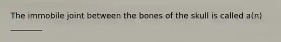 The immobile joint between the bones of the skull is called a(n) ________