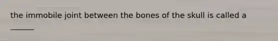 the immobile joint between the bones of the skull is called a ______