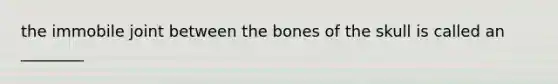 the immobile joint between the bones of the skull is called an ________