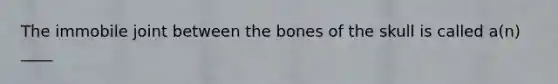 The immobile joint between the bones of the skull is called a(n) ____