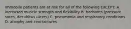 Immobile patients are at risk for all of the following EXCEPT: A. increased muscle strength and flexibility B. bedsores (pressure sores, decubitus ulcers) C. pneumonia and respiratory conditions D. atrophy and contractures