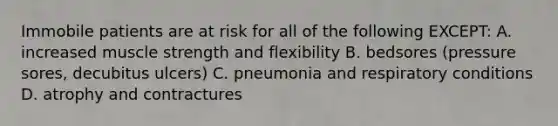 Immobile patients are at risk for all of the following EXCEPT: A. increased muscle strength and flexibility B. bedsores (pressure sores, decubitus ulcers) C. pneumonia and respiratory conditions D. atrophy and contractures