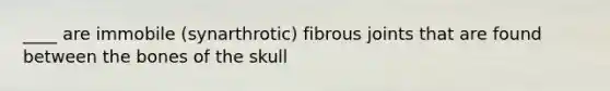 ____ are immobile (synarthrotic) fibrous joints that are found between the bones of the skull