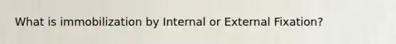 What is immobilization by Internal or External Fixation?