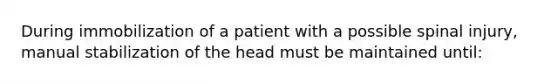 During immobilization of a patient with a possible spinal injury, manual stabilization of the head must be maintained until: