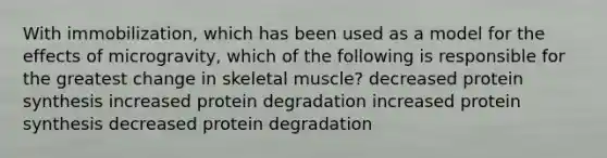 With immobilization, which has been used as a model for the effects of microgravity, which of the following is responsible for the greatest change in skeletal muscle? decreased protein synthesis increased protein degradation increased protein synthesis decreased protein degradation