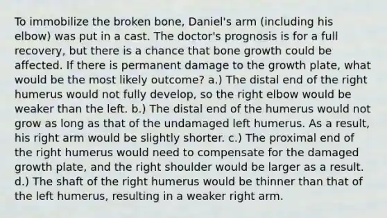 To immobilize the broken bone, Daniel's arm (including his elbow) was put in a cast. The doctor's prognosis is for a full recovery, but there is a chance that bone growth could be affected. If there is permanent damage to the growth plate, what would be the most likely outcome? a.) The distal end of the right humerus would not fully develop, so the right elbow would be weaker than the left. b.) The distal end of the humerus would not grow as long as that of the undamaged left humerus. As a result, his right arm would be slightly shorter. c.) The proximal end of the right humerus would need to compensate for the damaged growth plate, and the right shoulder would be larger as a result. d.) The shaft of the right humerus would be thinner than that of the left humerus, resulting in a weaker right arm.