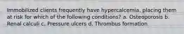 Immobilized clients frequently have hypercalcemia, placing them at risk for which of the following conditions? a. Osteoporosis b. Renal calculi c. Pressure ulcers d. Thrombus formation