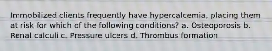 Immobilized clients frequently have hypercalcemia, placing them at risk for which of the following conditions? a. Osteoporosis b. Renal calculi c. Pressure ulcers d. Thrombus formation