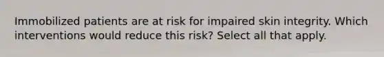 Immobilized patients are at risk for impaired skin integrity. Which interventions would reduce this risk? Select all that apply.