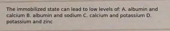 The immobilized state can lead to low levels of: A. albumin and calcium B. albumin and sodium C. calcium and potassium D. potassium and zinc