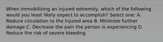 When immobilizing an injured extremity, which of the following would you least likely expect to accomplish? Select one: A. Reduce circulation to the injured area B. Minimize further damage C. Decrease the pain the person is experiencing D. Reduce the risk of severe bleeding