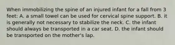 When immobilizing the spine of an injured infant for a fall from 3 feet: A. a small towel can be used for cervical spine support. B. it is generally not necessary to stabilize the neck. C. the infant should always be transported in a car seat. D. the infant should be transported on the mother's lap.