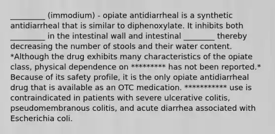 _________ (immodium) - opiate antidiarrheal is a synthetic antidiarrheal that is similar to diphenoxylate. It inhibits both _________ in the intestinal wall and intestinal ________ thereby decreasing the number of stools and their water content. *Although the drug exhibits many characteristics of the opiate class, physical dependence on ********* has not been reported.* Because of its safety profile, it is the only opiate antidiarrheal drug that is available as an OTC medication. *********** use is contraindicated in patients with severe ulcerative colitis, pseudomembranous colitis, and acute diarrhea associated with Escherichia coli.