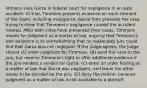 immons sues Garza in federal court for negligence in an auto accident. At trial, Timmons presents evidence on each element of the claim, including negligence. Garza then presents her case, trying to show that Timmons's negligence caused the accident instead. After both sides have presented their cases, Timmons moves for judgment as a matter of law, arguing that Timmons's own evidence is so overwhelming that no reasonably jury could find that Garza was not negligent. If the judge agrees, the judge should (A) order judgment for Timmons. (B) send the case to the jury, but reserve Timmons's right to offer additional evidence if the jury renders a verdict for Garza. (C) enter an order finding as a matter of law that Garza was negligent, and leave the other issues to be decided by the jury. (D) deny the motion, because judgment as a matter of law is not available to a plaintiff.