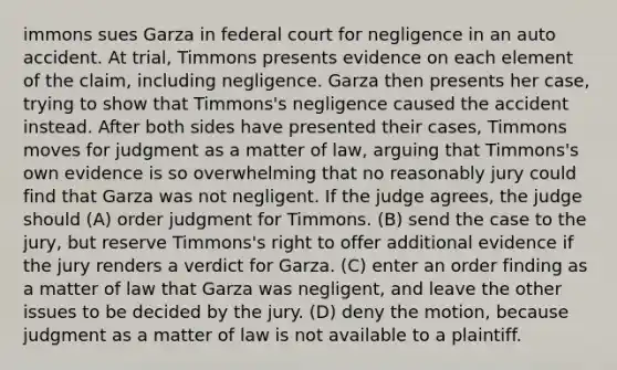 immons sues Garza in federal court for negligence in an auto accident. At trial, Timmons presents evidence on each element of the claim, including negligence. Garza then presents her case, trying to show that Timmons's negligence caused the accident instead. After both sides have presented their cases, Timmons moves for judgment as a matter of law, arguing that Timmons's own evidence is so overwhelming that no reasonably jury could find that Garza was not negligent. If the judge agrees, the judge should (A) order judgment for Timmons. (B) send the case to the jury, but reserve Timmons's right to offer additional evidence if the jury renders a verdict for Garza. (C) enter an order finding as a matter of law that Garza was negligent, and leave the other issues to be decided by the jury. (D) deny the motion, because judgment as a matter of law is not available to a plaintiff.