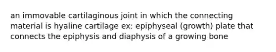 an immovable cartilaginous joint in which the connecting material is hyaline cartilage ex: epiphyseal (growth) plate that connects the epiphysis and diaphysis of a growing bone