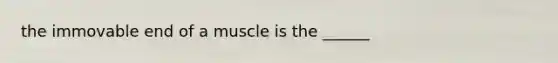 the immovable end of a muscle is the ______