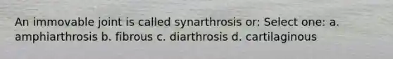 An immovable joint is called synarthrosis or: Select one: a. amphiarthrosis b. fibrous c. diarthrosis d. cartilaginous